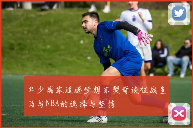 年少离家追逐梦想东契奇谈征战皇马与NBA的选择与坚持